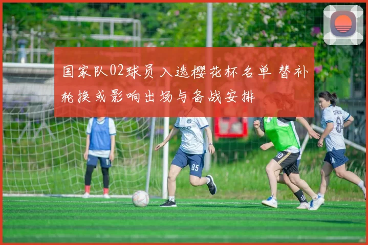 国家队02球员入选樱花杯名单 替补轮换或影响出场与备战安排