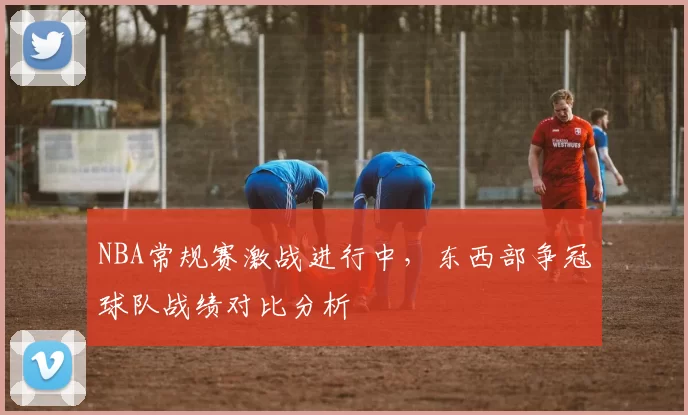 NBA常规赛激战进行中，东西部争冠球队战绩对比分析