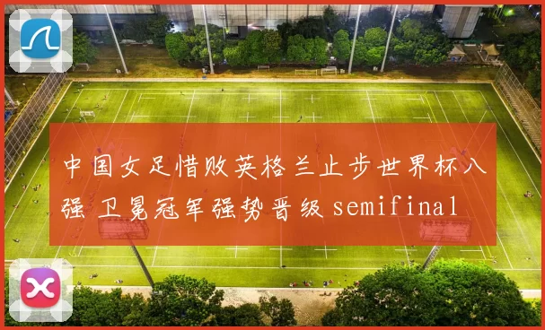 中国女足惜败英格兰止步世界杯八强 卫冕冠军强势晋级 semifinal