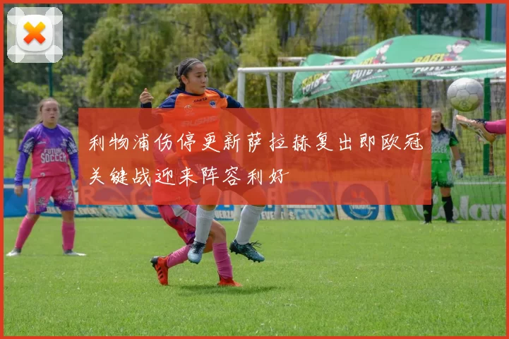 利物浦伤停更新萨拉赫复出即欧冠关键战迎来阵容利好