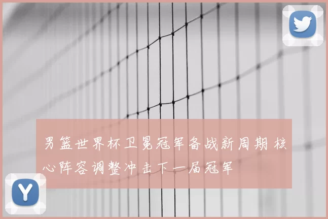 男篮世界杯卫冕冠军备战新周期 核心阵容调整冲击下一届冠军