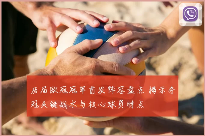 历届欧冠冠军首发阵容盘点 揭示夺冠关键战术与核心球员特点