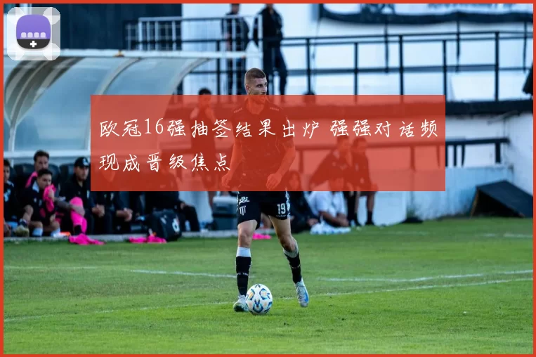 欧冠16强抽签结果出炉 强强对话频现成晋级焦点