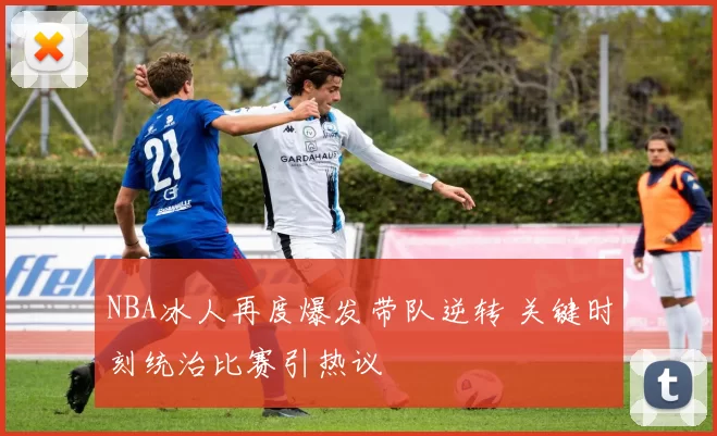 NBA冰人再度爆发带队逆转 关键时刻统治比赛引热议
