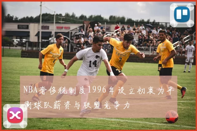 NBA奢侈税制度1996年设立初衷为平衡球队薪资与联盟竞争力