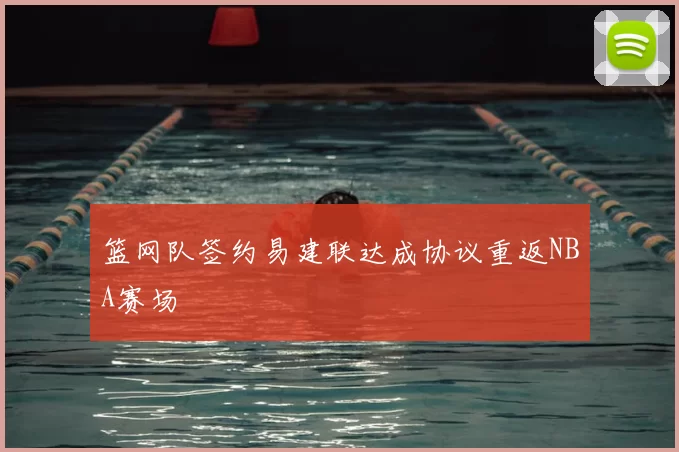 篮网队签约易建联达成协议重返NBA赛场