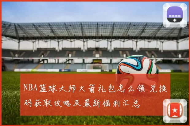 NBA篮球大师火箭礼包怎么领 兑换码获取攻略及最新福利汇总