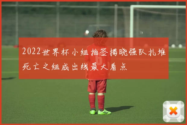 2022世界杯小组抽签揭晓强队扎堆死亡之组成出线最大看点