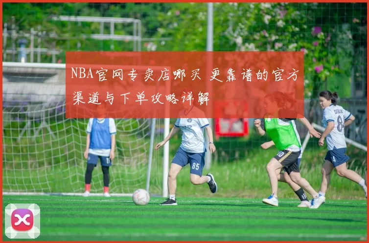 NBA官网专卖店哪买 更靠谱的官方渠道与下单攻略详解