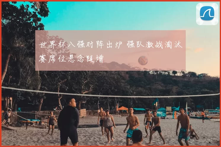 世界杯八强对阵出炉 强队激战淘汰赛席位悬念陡增