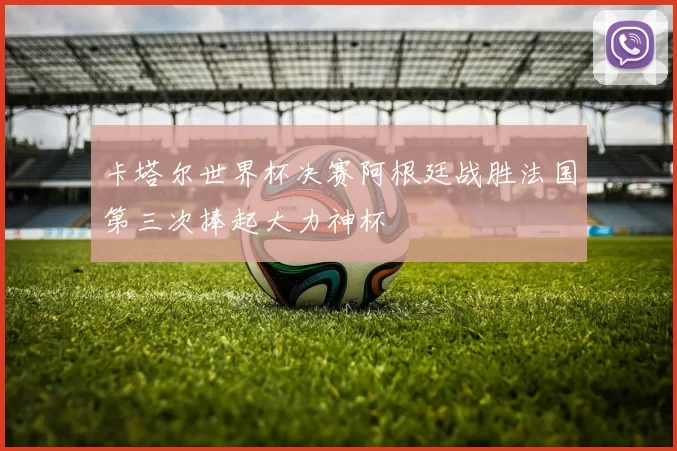卡塔尔世界杯决赛阿根廷战胜法国第三次捧起大力神杯