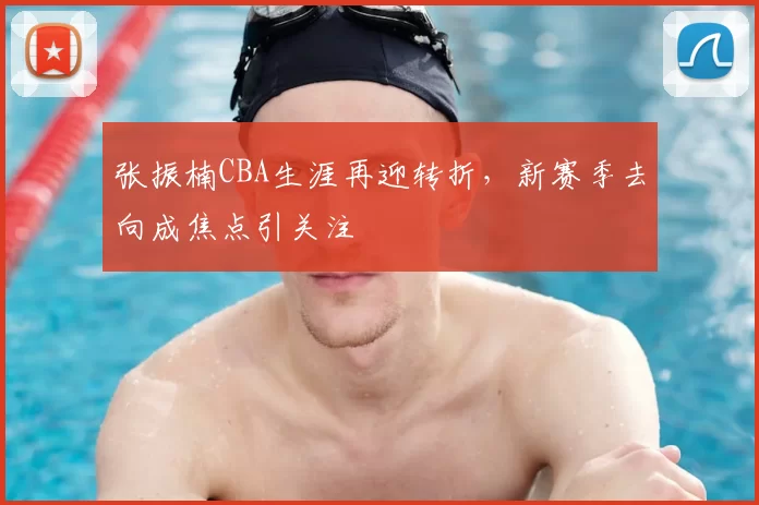 张振楠CBA生涯再迎转折，新赛季去向成焦点引关注