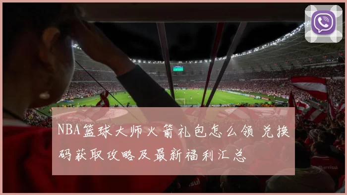 NBA篮球大师火箭礼包怎么领 兑换码获取攻略及最新福利汇总