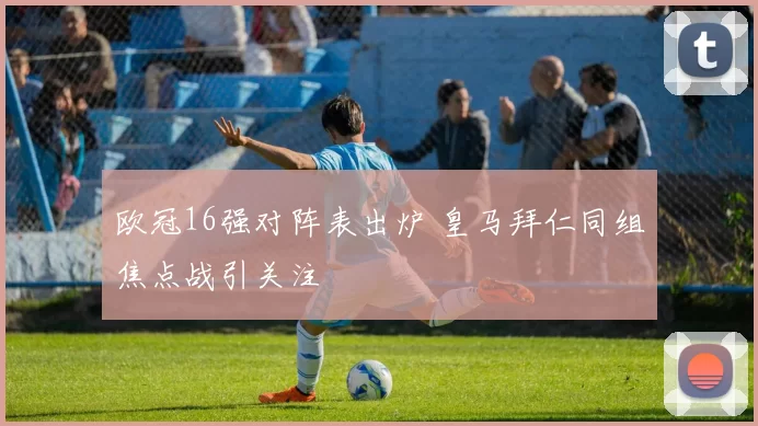 欧冠16强对阵表出炉 皇马拜仁同组焦点战引关注