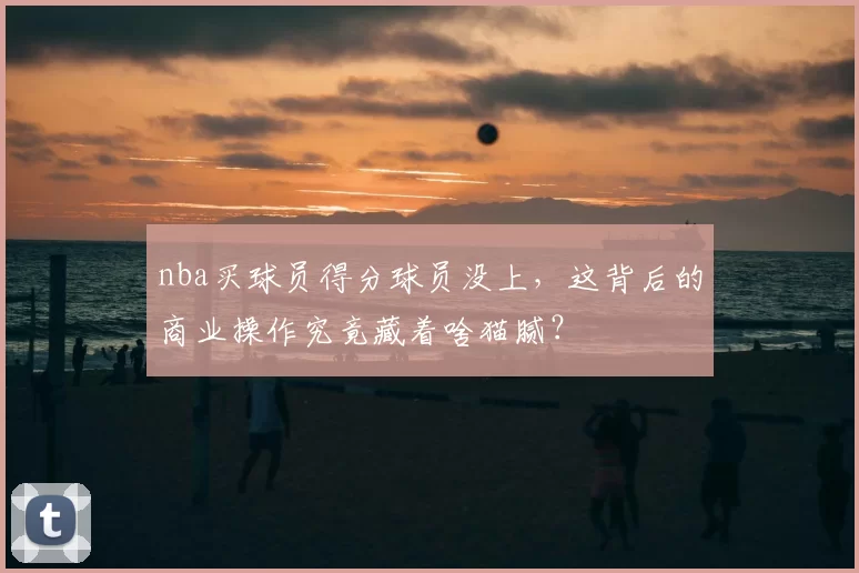 nba买球员得分球员没上,这背后的商业操作究竟藏着啥猫腻?