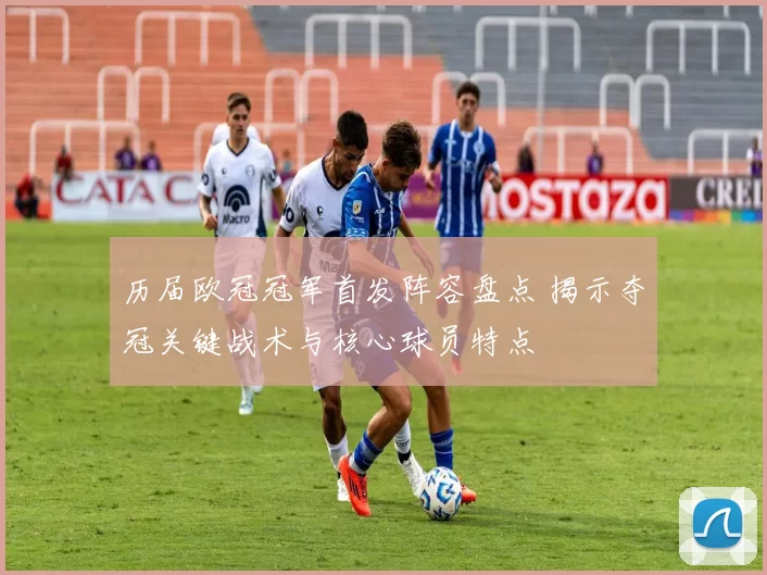 历届欧冠冠军首发阵容盘点 揭示夺冠关键战术与核心球员特点