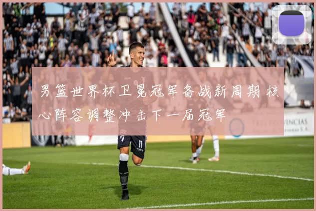 男篮世界杯卫冕冠军备战新周期 核心阵容调整冲击下一届冠军