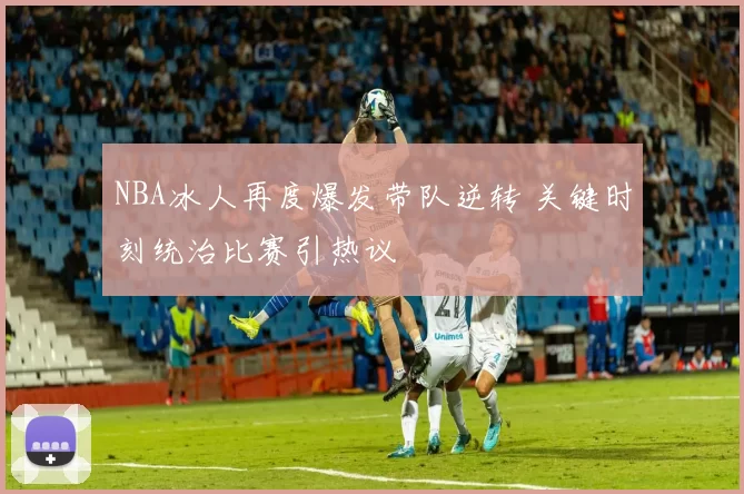 NBA冰人再度爆发带队逆转 关键时刻统治比赛引热议