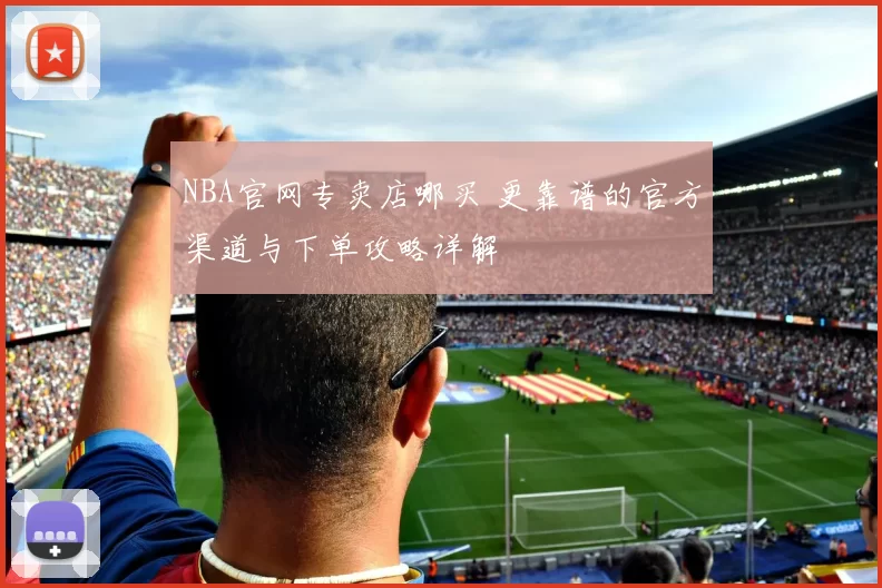 NBA官网专卖店哪买 更靠谱的官方渠道与下单攻略详解