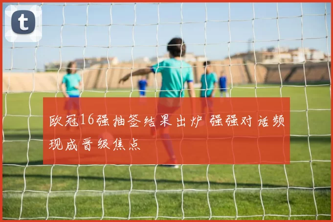 欧冠16强抽签结果出炉 强强对话频现成晋级焦点