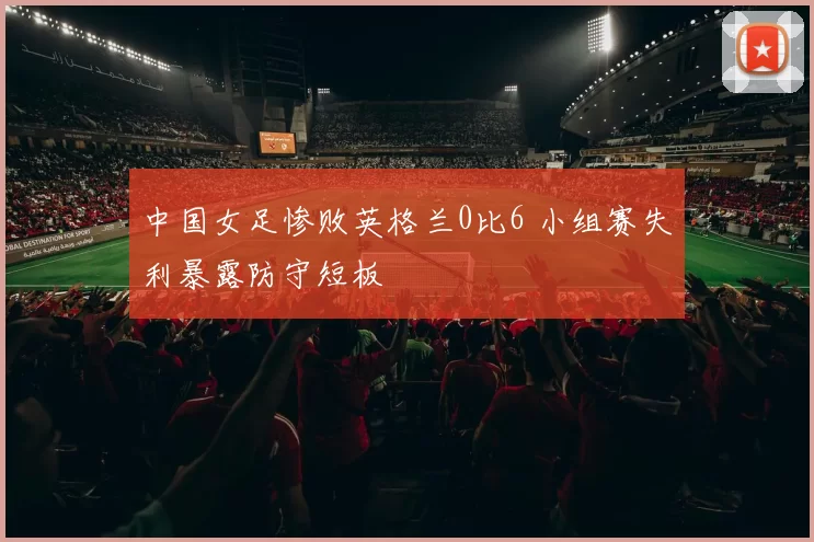 中国女足惨败英格兰0比6 小组赛失利暴露防守短板