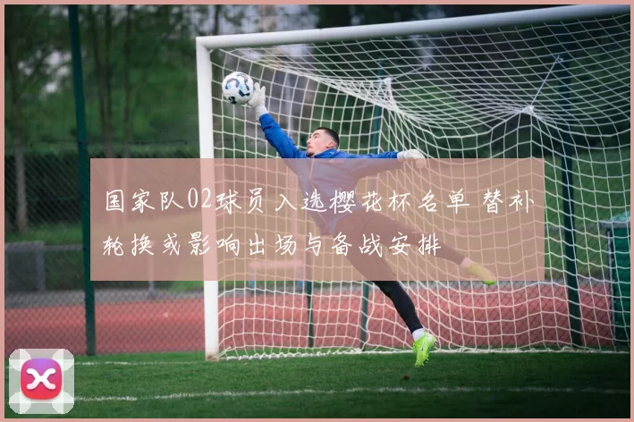国家队02球员入选樱花杯名单 替补轮换或影响出场与备战安排