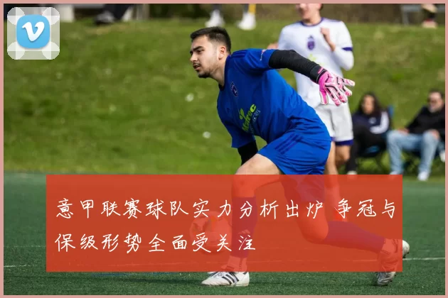 意甲联赛球队实力分析出炉 争冠与保级形势全面受关注