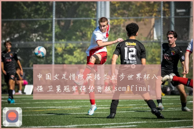 中国女足惜败英格兰止步世界杯八强 卫冕冠军强势晋级 semifinal