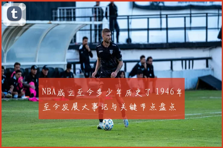 NBA成立至今多少年历史了 1946年至今发展大事记与关键节点盘点