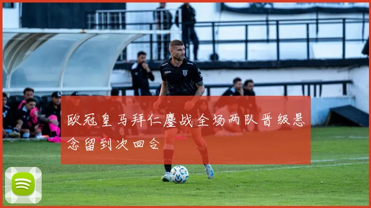 欧冠皇马拜仁鏖战全场两队晋级悬念留到次回合