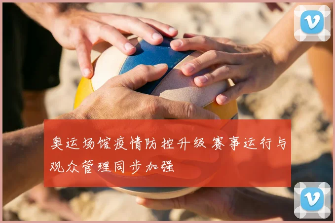 奥运场馆疫情防控升级 赛事运行与观众管理同步加强