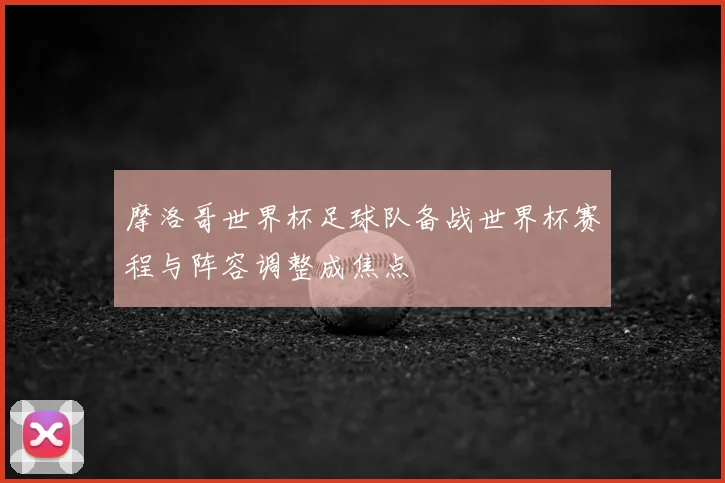 摩洛哥世界杯足球队备战世界杯赛程与阵容调整成焦点