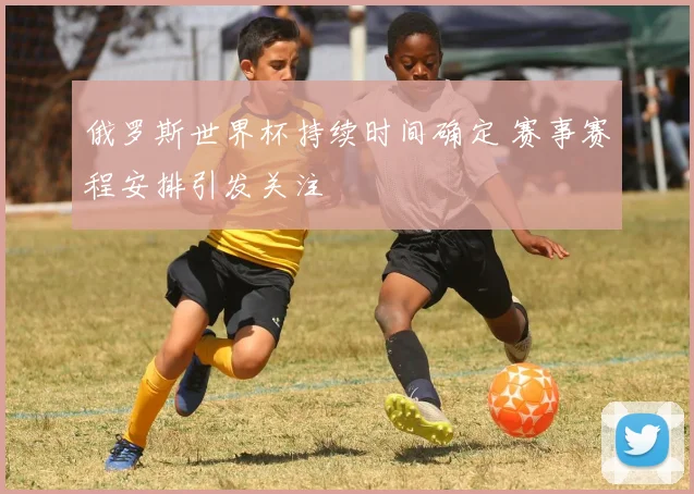 俄罗斯世界杯持续时间确定 赛事赛程安排引发关注