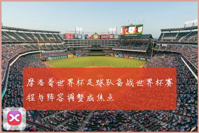 摩洛哥世界杯足球队备战世界杯赛程与阵容调整成焦点