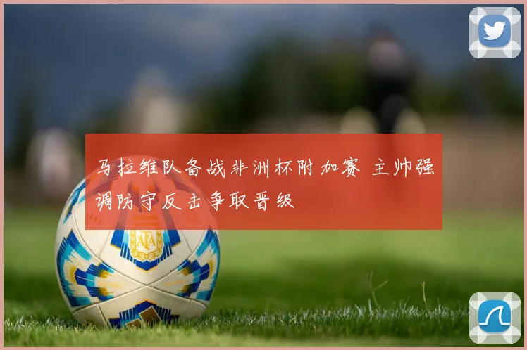 马拉维队备战非洲杯附加赛 主帅强调防守反击争取晋级